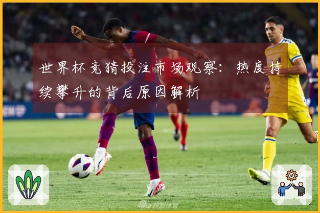 世界杯竞猜投注市场观察：热度持续攀升的背后原因解析