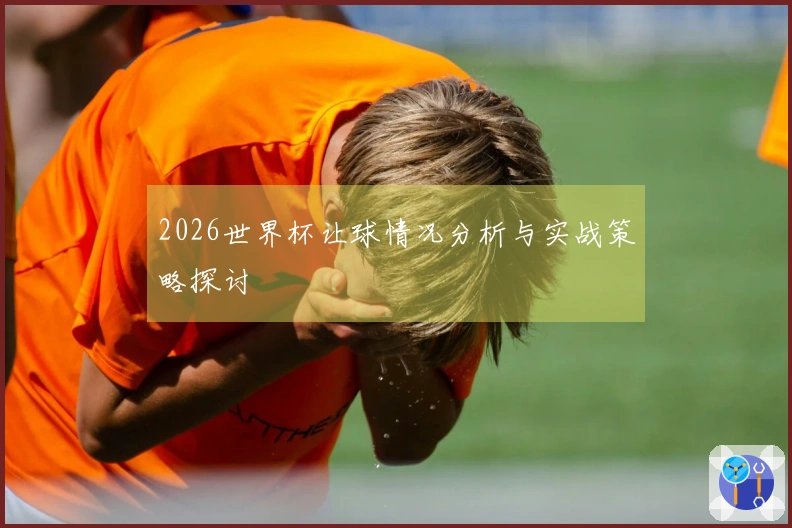 2026世界杯让球情况分析与实战策略探讨