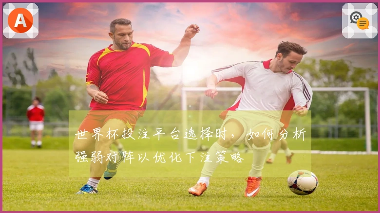 世界杯投注平台选择时，如何分析强弱对阵以优化下注策略
