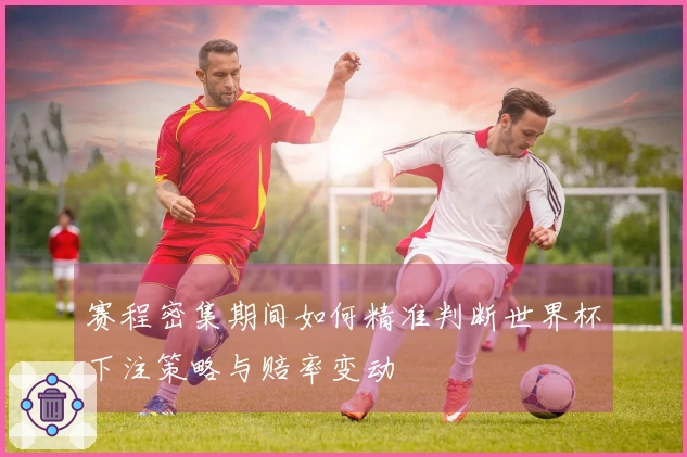 赛程密集期间如何精准判断世界杯下注策略与赔率变动