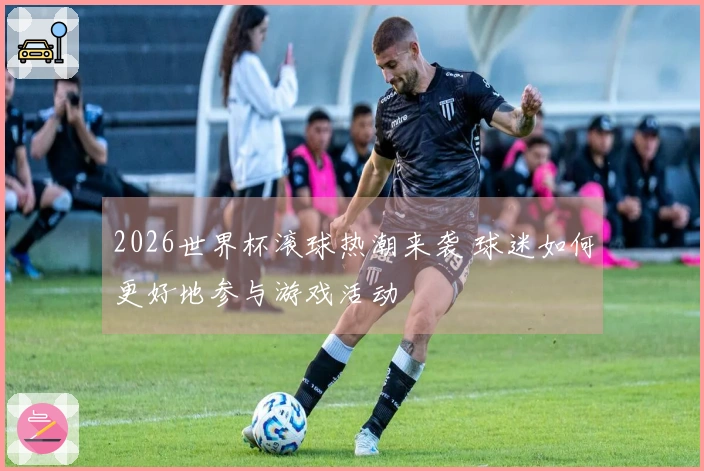 2026世界杯滚球热潮来袭 球迷如何更好地参与游戏活动